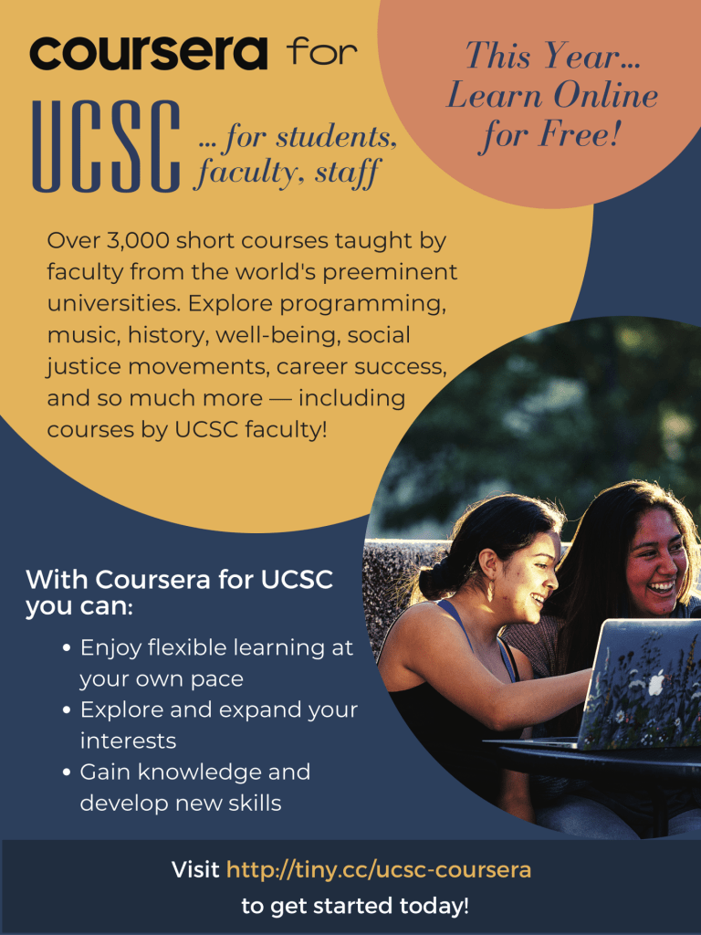 This year... Learn online, for free. Coursera for UCSC. For students, faculty, staff. Over 3000 short courses taught by faculty from the world's preeminent universities. Explore programming, music, history, well-being, social justice movements, career success, and so much more — including courses by UCSC faculty.

With Coursera for UCSC you can: Enjoy flexible learning at your own pace; Explore and expand your interests; Gain knowledge and develop new skills.

Visit http://tiny.cc/ucsc-coursera to get started today.